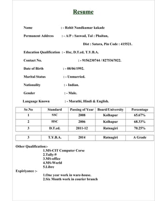 Resume
Name : - Rohit Nandkumar kakade
Permanent Address : - A/P : Saswad, Tal : Phaltan,
Dist : Satara, Pin Code : 415521.
Education Qualification : - Hsc, D.T.ed, T.Y.B.A.
Contact No. : - 9156230744 / 8275367022.
Date of Birth : - 08/06/1992.
Marital Status : - Unmarried.
Nationality : - Indian.
Gender : - Male.
Language Known : - Marathi, Hindi & English.
Sr.No Standard Passing of Year Board/University Percentage
1 SSC 2008 Kolhapur 65.67%
2 HSC 2006 Kolhapur 68.33%
3 D.T.ed. 2011-12 Ratnagiri 70.25%
3 T.Y.B.A. 2014 Ratnagiri A Grade
Other Qualification:-
1.MS-CIT Computer Corse
2.Tally-9
3.MS-office
4.MS-World
5.Libre
Expiriyance :-
1.One year work in ware-house.
2.Six Month work in courier branch
 