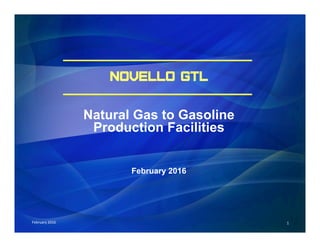 1	
  	
  	
  	
  	
  	
  	
  	
  	
  	
  	
  	
  	
  	
  	
  	
  	
  	
  	
  	
  	
  	
  	
  	
  	
  	
  	
  	
  	
  February	
  2016	
  	
  	
  	
  	
  	
  	
  	
  	
  	
  	
  	
  	
  	
  	
  	
  	
  	
  	
  	
  	
  	
  	
  	
  	
  	
  	
  	
  	
  	
  	
  	
  	
  	
  	
  	
  	
  	
  
NOVELLO GTL
Natural Gas to Gasoline
Production Facilities
February 2016
 