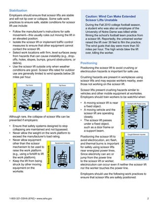 1-800-321-OSHA (6742) • www.osha.gov	 2
Stabilization
Employers should ensure that scissor lifts are stable
and will not tip over or collapse. Some safe work
practices to ensure safe, stable conditions for scissor
lift use include:
•	 Follow the manufacturer’s instructions for safe
movement—this usually rules out moving the lift in
an elevated position.
•	 Isolate the scissor lift or implement traffic control
measures to ensure that other equipment cannot
contact the scissor lift.
•	 Select work locations with firm, level surfaces away
from hazards that can cause instability (e.g., drop-
offs, holes, slopes, bumps, ground obstructions, or
debris).
•	 Use the scissor lift outside only when weather
conditions are good. Scissor lifts rated for outdoor
use are generally limited to wind speeds below 28
miles per hour.
Although rare, the collapse of scissor lifts can be
prevented if employers:
•	 Ensure that safety systems designed to stop
collapsing are maintained and not bypassed.
•	 Never allow the weight on the work platform to
exceed the manufacturer’s load rating.
•	 Never allow equipment
other than the scissor
mechanism to be used to
raise the work platform
(e.g., using a forklift to lift
the work platform).
•	 Keep the lift from being
struck by other moving
equipment on the
worksite.
Caution: Wind Can Make Extended
Scissor Lifts Unstable
During the Fall 2010 college football season,
a student who was also an employee of the
University of Notre Dame was killed while
filming the school’s football team practice from
a scissor lift. Reportedly, the untrained worker
raised the lift over 39 feet to film the practice.
The wind gusts that day were more than 50
miles per hour. The high winds blew the lift
over, killing the worker.
Positioning
Positioning the scissor lift to avoid crushing or
electrocution hazards is important for safe use.
Crushing hazards are present in workplaces using
scissor lifts and may expose workers nearby, even
those not working on the scissor lift.
Scissor lifts present crushing hazards similar to
vehicles and other mobile equipment at worksites.
Employers should train workers to be watchful when:
•	 A moving scissor lift is near
a fixed object.
•	 A moving vehicle and the
scissor lift are operating
closely.
•	 The scissor lift passes
under a fixed object,
such as a door frame or
a support beam.
Positioning the scissor lift to
avoid electrocution, arc flash,
and thermal burns is important
for safely using scissor lifts
near energized power lines.
Since electricity can arc or
jump from the power line
to the scissor lift or worker,
electrocution can occur even if neither the scissor lift
nor the worker touches the power line.
Employers should use the following work practices to
ensure that scissor lifts are safely positioned:
 