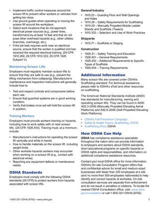 1-800-321-OSHA (6742) • www.osha.gov	 3
•	 Implement traffic control measures around the
scissor lift to prevent other workers or vehicles from
getting too close.
•	 Use ground guides when operating or moving the
scissor lift around the workplace.
•	 Select work locations that do not approach
electrical power sources (e.g., power lines,
transformers) by at least 10 feet and that do not
pose other overhead hazards (e.g., other utilities,
branches, overhangs, etc.).
•	 If the job task requires work near an electrical
source, ensure that the worker is qualified and has
received the required electrical training. (29 CFR
1910.269; 29 CFR 1910.333; 29 CFR 1926
Subpart V).
Maintaining Scissor Lifts
Employers must regularly maintain scissor lifts to
ensure that they are safe to use (e.g., prevent the
lifting mechanism from collapsing). Manufacturer’s
maintenance and inspection instructions will generally
include how to:
•	 Test and inspect controls and components before
each use.
•	 Ensure that guardrail systems are in good working
condition.
•	 Verify that brakes once set will hold the scissor lift
in position.
Training Workers
Employers must provide workers training on hazards,
including how to work safely with or near scissor
lifts. (29 CFR 1926.454). Training must, at a minimum,
include:
•	 Manufacturer’s instructions for operating the scissor
lift vertically and while in transit.
•	 How to handle materials on the scissor lift, including
weight limits.
•	 Other worksite hazards workers may encounter
when working on a scissor lift (e.g., contact with
electrical wires).
•	 Reporting any equipment defects or maintenance
needs.
OSHA Standards
Employers must comply with the following OSHA
standards (29 CFR) to protect workers from hazards
associated with scissor lifts.
General Industry
•	 1910.23 – Guarding Floor and Wall Openings
and Holes
•	 1910.28 – Safety Requirements for Scaffolding
•	 1910.29 – Manually Propelled Mobile Ladder
Stands and Scaffolds (Towers)
•	 1910.333 – Selection and Use of Work Practices
Shipyards
•	 1915.71 – Scaffolds or Staging
Construction
•	 1926.21 – Safety Training and Education
•	 1926.451 – General Requirements
•	 1926.452 – Additional Requirements to Specific
Types of Scaffolds
•	 1926.454 – Training Requirements
Additional Information
Many scissor lifts are covered under OSHA’s
Scaffolding standard. For technical assistance,
please refer to OSHA’s eTool and other resources
on scaffolding.
The American National Standards Institute (ANSI)
has standards for manufacturing, owning and
operating scissor lifts. They can be found in ANSI
A92.3-2006 (Manually Propelled Elevating Aerial
Platforms) and A92.6-2006 (Self-Propelled Elevating
Work Platforms).
•	 OSHA’s Fall Prevention Campaign
•	 Safety & Health Topics: Scaffolding, OSHA
•	 Scaffolding eTool, OSHA
How OSHA Can Help
OSHA has compliance assistance specialists
throughout the nation who can provide information
to employers and workers about OSHA standards,
short educational programs on specific hazards or
OSHA rights and responsibilities, and information on
additional compliance assistance resources.
Contact your local OSHA office for more information.
OSHA’s On-site Consultation Program offers free
and confidential advice for small and medium-sized
businesses with fewer than 250 employees at a site
(and no more than 500 employees nationwide) to help
identify and correct hazards at worksites. On-site
consultation services are separate from enforcement
and do not result in penalties or citations. To locate the
nearest OSHA Consultation office, visit: www.osha.
gov/consultation or call 1-800-321-OSHA (6742).
 