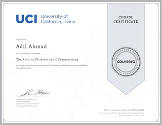EDUCA
T
ION FOR EVE
R
YONE
CO
U
R
S
E
C E R T I F
I
C
A
TE
COURSE
CERTIFICATE
09/16/2016
Adil Ahmad
The Arduino Platform and C Programming
an online non-credit course authorized by University of California, Irvine and offered
through Coursera
has successfully completed
Professor Ian G. Harris, Ph.D.
Associate Professor
Department of Computer Science
University of California, Irvine
Verify at coursera.org/verify/5ENCS9U3P5AZ
Coursera has confirmed the identity of this individual and
their participation in the course.
 