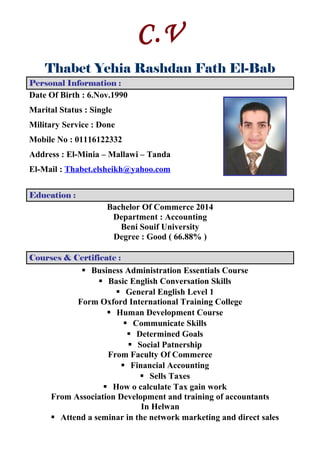 C.V
Thabet Yehia Rashdan Fath El-Bab
Personal Information :
Date Of Birth : 6.Nov.1990
Marital Status : Single
Military Service : Done
Mobile No : 01116122332
Address : El-Minia – Mallawi – Tanda
El-Mail : Thabet.elsheikh@yahoo.com
Education :
Bachelor Of Commerce 2014
Department : Accounting
Beni Souif University
Degree : Good ( 66.88% )
Courses & Certificate :
 Business Administration Essentials Course
 Basic English Conversation Skills
 General English Level 1
Form Oxford International Training College
 Human Development Course
 Communicate Skills
 Determined Goals
 Social Patnership
From Faculty Of Commerce
 Financial Accounting
 Sells Taxes
 How o calculate Tax gain work
From Association Development and training of accountants
In Helwan
 Attend a seminar in the network marketing and direct sales
 