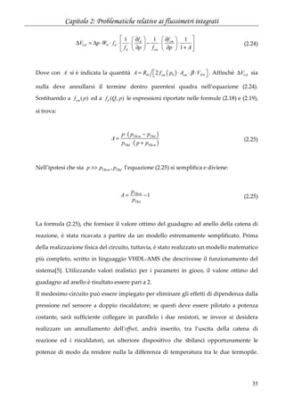 Capitolo 2: Problematiche relative ai flussimetri integrati
35
0
1 1 1
1
d cm
Ud d
d cm
f f
V p W f
f p f p A
    ∂ ∂
∆ = ∆ ⋅ ⋅ ⋅ ⋅ − ⋅ ⋅    
∂ ∂ +    
(2.24)
Dove con A si è indicata la quantità ( )0 02H cm cm HA R f p A Vβ= ⋅ ⋅ ⋅   . Affinchè UdV∆ sia
nulla deve annullarsi il termine dentro parentesi quadra nell’equazione (2.24).
Sostituendo a ( )cmf p ed a ( , )df Q p le espressioni riportate nelle formule (2.18) e (2.19),
si trova:
( )
( )
TRcm TRd
TRd TRcm
p p p
A
p p p
⋅ −
=
⋅ +
(2.25)
Nell’ipotesi che sia ,TRcm TRdp p p>> l’equazione (2.25) si semplifica e diviene:
1TRcm
TRd
p
A
p
= − (2.25)
La formula (2.25), che fornisce il valore ottimo del guadagno ad anello della catena di
reazione, è stata ricavata a partire da un modello estremamente semplificato. Prima
della realizzazione fisica del circuito, tuttavia, è stato realizzato un modello matematico
più completo, scritto in linguaggio VHDL-AMS che descrivesse il funzionamento del
sistema[5]. Utilizzando valori realistici per i parametri in gioco, il valore ottimo del
guadagno ad anello è risultato essere pari a 2.
Il medesimo circuito può essere impiegato per eliminare gli effetti di dipendenza dalla
pressione nel sensore a doppio riscaldatore; se questi deve essere pilotato a potenza
costante, sarà sufficiente collegare in parallelo i due resistori, se invece si desidera
realizzare un annullamento dell’offset, andrà inserito, tra l’uscita della catena di
reazione ed i riscaldatori, un ulteriore dispositivo che sbilanci opportunamente le
potenze di modo da rendere nulla la differenza di temperatura tra le due termopile.
 