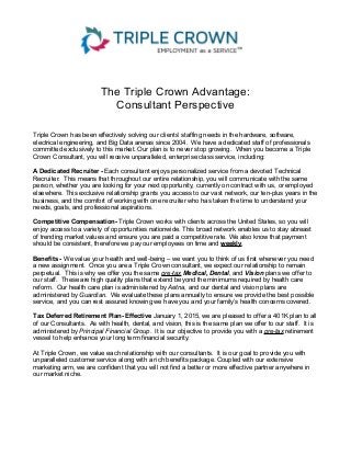 The Triple Crown Advantage:
Consultant Perspective
Triple Crown has been effectively solving our clients’ staffing needs in the hardware, software,
electrical engineering, and Big Data arenas since 2004. We have a dedicated staff of professionals
committed exclusively to this market. Our plan is to never stop growing. When you become a Triple
Crown Consultant, you will receive unparalleled, enterprise class service, including:
A Dedicated Recruiter - Each consultant enjoys personalized service from a devoted Technical
Recruiter. This means that throughout our entire relationship, you will communicate with the same
person, whether you are looking for your next opportunity, currently on contract with us, or employed
elsewhere. This exclusive relationship grants you access to our vast network, our ten-plus years in the
business, and the comfort of working with one recruiter who has taken the time to understand your
needs, goals, and professional aspirations.
Competitive Compensation- Triple Crown works with clients across the United States, so you will
enjoy access to a variety of opportunities nationwide. This broad network enables us to stay abreast
of trending market values and ensure you are paid a competitive rate. We also know that payment
should be consistent, therefore we pay our employees on time and weekly.
Benefits - We value your health and well-being – we want you to think of us first whenever you need
a new assignment. Once you are a Triple Crown consultant, we expect our relationship to remain
perpetual. This is why we offer you the same pre-tax Medical, Dental, and Vision plans we offer to
our staff. These are high quality plans that extend beyond the minimums required by health care
reform. Our health care plan is administered by Aetna, and our dental and vision plans are
administered by Guardian. We evaluate these plans annually to ensure we provide the best possible
service, and you can rest assured knowing we have you and your family’s health concerns covered.
Tax Deferred Retirement Plan- Effective January 1, 2015, we are pleased to offer a 401K plan to all
of our Consultants. As with health, dental, and vision, this is the same plan we offer to our staff. It is
administered by Principal Financial Group. It is our objective to provide you with a pre-tax retirement
vessel to help enhance your long term financial security.
At Triple Crown, we value each relationship with our consultants. It is our goal to provide you with
unparalleled customer service along with a rich benefits package. Coupled with our extensive
marketing arm, we are confident that you will not find a better or more effective partner anywhere in
our market niche.
 