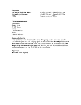 Education
BSc. in Architectural studies Cardiff University (formerly UWIST)
B.Arch in Architecture Cardiff University (formerly UWIST)
RIBA Lapsed member of RIBA
Interests and Passions
Avid Golfer
Soccer Lover
British drama
Music
Constant Reader
Travel
Outdoor activities
Community Service
I provided many years of community service through my passion for soccer. Coached
kids for many years and had 2 lengthy spells on the Board of the Mount Seymour Soccer
Association over a 15 year period. Also was a 6-year member on the Board of the North
Shore Soccer Development Association that provided coaching programs and managed
professional coaches for over 3000 kids on the North Shore.
References
Available upon request
 