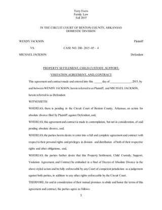 Terry Evers
Family Law
Fall 2015
1
IN THE CIRCUIT COURT OF BENTON COUNTY, ARKANSAS
DOMESTIC DIVISION
WENDY JACKSON Plaintiff
VS. CASE NO. DR- 2015 -85 – 4
MICHAEL JACKSON Defendant
PROPERTY SETTLEMENT, CHILD CUSTODY, SUPPORT,
VISITATION AGREEMENT, AND, CONTRACT
This agreement and contract made and entered into this _____ day of ______________,2015, by
and between WENDY JACKSON,herein referred to as Plaintiff, and MICHAEL JACKSON,
herein referred to as Defendant.
WITNESSETH:
WHEREAS, there is pending in the Circuit Court of Benton County, Arkansas, an action for
absolute divorce filed by Plaintiff against Defendant, and,
WHEREAS,this agreementand contract is made in contemplation, but not in consideration, of said
pending absolute divorce, and,
WHEREAS,the parties hereto desire to enter into a full and complete agreement and contract with
respectto their personal rights and privileges in division and distribution of both of their respective
rights and other obligations, and,
WHEREAS, the parties further desire that this Property Settlement, Child Custody, Support,
Visitation Agreement, and Contract be embodied in a final of Decree of Absolute Divorce in the
above styled action and be fully enforceable by any Court of competent jurisdiction as a judgement
against both parties, in addition to any other rights enforceable by the Circuit Court.
THERFORE,for and in consideration of their mutual promises to abide and honor the terms of this
agreement and contract, the parties agree as follows:
 