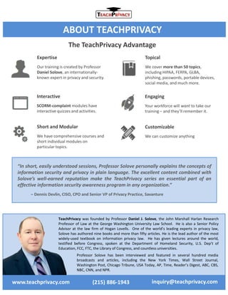TeachPrivacy was founded by Professor Daniel J. Solove, the John Marshall Harlan Research
Professor of Law at the George Washington University Law School. He is also a Senior Policy
Advisor at the law firm of Hogan Lovells. One of the world’s leading experts in privacy law,
Solove has authored nine books and more than fifty articles. He is the lead author of the most
widely-used textbook on information privacy law. He has given lectures around the world,
testified before Congress, spoken at the Department of Homeland Security, U.S. Dep’t of
Education, FCC, FTC, the Library of Congress, and countless universities.
Professor Solove has been interviewed and featured in several hundred media
broadcasts and articles, including the New York Times, Wall Street Journal,
Washington Post, Chicago Tribune, USA Today, AP, Time, Reader’s Digest, ABC, CBS,
NBC, CNN, and NPR.
www.teachprivacy.com inquiry@teachprivacy.com(215) 886-1943
ABOUT TEACHPRIVACY
The TeachPrivacy Advantage
Topical
We cover more than 50 topics,
including HIPAA, FERPA, GLBA,
phishing, passwords, portable devices,
social media, and much more.
Interactive
SCORM-complaint modules have
interactive quizzes and activities.
Engaging
Your workforce will want to take our
training – and they’ll remember it.
Short and Modular
We have comprehensive courses and
short individual modules on
particular topics.
Customizable
We can customize anything
Expertise
Our training is created by Professor
Daniel Solove, an internationally-
known expert in privacy and security.
“In short, easily understood sessions, Professor Solove personally explains the concepts of
information security and privacy in plain language. The excellent content combined with
Solove’s well-earned reputation make the TeachPrivacy series an essential part of an
effective information security awareness program in any organization.”
– Dennis Devlin, CISO, CPO and Senior VP of Privacy Practice, Savanture
 
