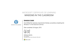 WINDOWS IN THE CLASSROOM
MICROSOFT CERTIFICATE OF LEARNING
WINDOWS IN THE CLASSROOM
DHAOUI SAMI
Has fulfilled the necessary requirements thereby successfully completing the
Windows 7 in the Classroom seminar.
Date completed: 24 August, 2015
Anthony Salcito
Vice President
Worldwide Public Sector Education, Microsoft
 