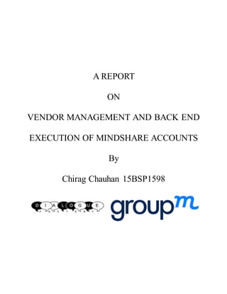 A REPORT
ON
VENDOR MANAGEMENT AND BACK END
EXECUTION OF MINDSHARE ACCOUNTS
By
Chirag Chauhan 15BSP1598
 