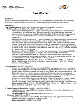 Dave Charlton
SUMMARY
Microsoft .Net web developer seeking new projects, has strong experience in professional distributed Agile
development, as well as a background with SQL Server development and database administration.
EXPERIENCE
Tiger TeamConsulting, Fairfax, VA - Technical Consultant (December 2012 to present)
 National Automobile Dealers Association (May 2014 to present)
 Redesigned and developed NADA’s legacy automotive guides as a responsive web application
using .Net MVC, Bootstrap and Ajax. Ajax and optimized stored procedure calls were made
asynchronously and cached for scalability. MiniProfiler, SQL Profiler, and Web Performance and
Load Tests were used for performance tweaking. Trained staff on fundamentals of MVC
development.
 Developed new MVC vehicle inventory system to integrate with automotive guides, re-implementing
valuation logic via stored procedures using a newly re-designed vehicle value database.
 Took over stalled application development for monthly vehicle value validation and approval tool.
Created framework to enable numerous diverse tests to be easily added for comparing datasets,
and presenting changes visually to users for approval. New tests were added using Table-Valued
Functions in SQL Server, which were easily added to DBML files (LINQ to SQL) and then presented
in a dynamic grid in a WPF solution.
 Developed a full featured RESTful API for vehicle appraisal application, which was sold by NADA
as a new product, enabling partners to integrate with customer CRM implementations.
 Rescued a stalled development effort of a Web Forms appraisal application, identifying and
resolving significant performance concerns including a lack of server side caching, inefficient and
redundant database queries, and synchronous web service calls.
 Technologies utilized:C# | ASP.Net | HTML5 | Bootstrap | CSS3 | JQuery | SQL Server |
SSMS | SQL Profiler | MiniProfiler | DevExpress | Visual Studio 2013 | IIS | TFS | Release
Management | AutoMapper
 Compusearch (Dec 2012 to Apr 2014)
 Worked as a member of the development team for PRISM, a product for government agencies to
manage grants and acquisitions. In this role, I helped to migrate from Classic ASP to ASP.Net, fix
existing product defects, and develop new features and modules per business requirements. Used
Spring.Net dependency injection to accommodate significant customization for each agency.
 Chosen for special aggressive deadline development project to enable auctioning of government
contracts, developing new screens and features per business requirements.
 Worked as a member of the development team for the FedConnect product. In this role, I helped
develop new web screens in VB.Net and assisted with evolving their deployment strategy.
 Created console XML tools to automatically update hundreds of Spring.Net XML configuration files.
 Technologies utilized: ASP.Net | C# | VB.Net | PL/SQL | Oracle 11g | SQL Developer | NUnit |
Spring.Net | Visual Studio | IIS | Subversion | VSS | XML
 Texas Restaurant Association (Feb 2014 – Jul 2014, Oct 2015)
 Helped develop and support iMIS iParts to support association membership subscriptions and
renewals using iMIS iBO.
 Technologies utilized: ASP.Net | iMIS | iMIS iParts | iMIS iBO
 CSystems (May 2013 – Jun 2013)
 Developed and delivered an ActiveX iMIS Xtender for viewing event registrations and printing
badges in iMIS Desktop for short turnaround contract.
 Technologies utilized:VB6 | ActiveX | iMIS
 