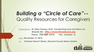 Building a “Circle of Care”--
Quality Resources for Caregivers
Presented by: Dr. Mary Howrey, Ed.D., Transforming Lives and More, Inc.
Website URL: http://www.tlmnetwork.org
Phone: 754-800-7213 City: Tamarac, FL
Date: November 12, 2016
For: Tamarac Branch Library, Broward County Library System
 