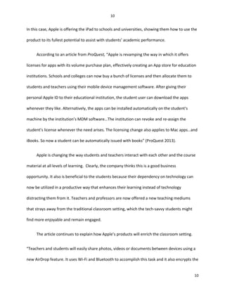 In this case, Apple is offering the iPad to schools and universities, showing them how to use the
product to its fullest potential to assist with students’ academic performance.
According to an article from ProQuest, “Apple is revamping the way in which it offers
licenses for apps with its volume purchase plan, effectively creating an App store for education
institutions. Schools and colleges can now buy a bunch of licenses and then allocate them to
students and teachers using their mobile device management software. After giving their
personal Apple ID to their educational institution, the student user can download the apps
whenever they like. Alternatively, the apps can be installed automatically on the student’s
machine by the institution’s MDM software…The institution can revoke and re-assign the
student’s license whenever the need arises. The licensing change also applies to Mac apps…and
iBooks. So now a student can be automatically issued with books” (ProQuest 2013).
Apple is changing the way students and teachers interact with each other and the course
material at all levels of learning. Clearly, the company thinks this is a good business
opportunity. It also is beneficial to the students because their dependency on technology can
now be utilized in a productive way that enhances their learning instead of technology
distracting them from it. Teachers and professors are now offered a new teaching mediums
that strays away from the traditional classroom setting, which the tech-savvy students might
find more enjoyable and remain engaged.
The article continues to explain how Apple’s products will enrich the classroom setting.
“Teachers and students will easily share photos, videos or documents between devices using a
new AirDrop feature. It uses Wi-Fi and Bluetooth to accomplish this task and it also encrypts the
10
10
 