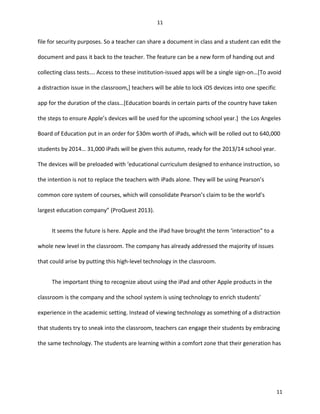 file for security purposes. So a teacher can share a document in class and a student can edit the
document and pass it back to the teacher. The feature can be a new form of handing out and
collecting class tests…. Access to these institution-issued apps will be a single sign-on…[To avoid
a distraction issue in the classroom,] teachers will be able to lock iOS devices into one specific
app for the duration of the class…[Education boards in certain parts of the country have taken
the steps to ensure Apple’s devices will be used for the upcoming school year.] the Los Angeles
Board of Education put in an order for $30m worth of iPads, which will be rolled out to 640,000
students by 2014… 31,000 iPads will be given this autumn, ready for the 2013/14 school year.
The devices will be preloaded with ‘educational curriculum designed to enhance instruction, so
the intention is not to replace the teachers with iPads alone. They will be using Pearson’s
common core system of courses, which will consolidate Pearson’s claim to be the world’s
largest education company” (ProQuest 2013).
It seems the future is here. Apple and the iPad have brought the term ‘interaction” to a
whole new level in the classroom. The company has already addressed the majority of issues
that could arise by putting this high-level technology in the classroom.
The important thing to recognize about using the iPad and other Apple products in the
classroom is the company and the school system is using technology to enrich students’
experience in the academic setting. Instead of viewing technology as something of a distraction
that students try to sneak into the classroom, teachers can engage their students by embracing
the same technology. The students are learning within a comfort zone that their generation has
11
11
 