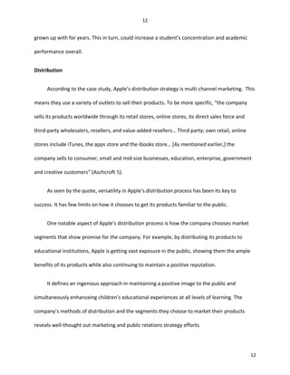 grown up with for years. This in turn, could increase a student’s concentration and academic
performance overall.
Distribution
According to the case study, Apple’s distribution strategy is multi-channel marketing. This
means they use a variety of outlets to sell their products. To be more specific, “the company
sells its products worldwide through its retail stores, online stores, its direct sales force and
third-party wholesalers, resellers, and value-added resellers… Third party; own retail, online
stores include iTunes, the apps store and the ibooks store… [As mentioned earlier,] the
company sells to consumer, small and mid-size businesses, education, enterprise, government
and creative customers” (Aschcroft 5).
As seen by the quote, versatility in Apple’s distribution process has been its key to
success. It has few limits on how it chooses to get its products familiar to the public.
One notable aspect of Apple’s distribution process is how the company chooses market
segments that show promise for the company. For example, by distributing its products to
educational institutions, Apple is getting vast exposure in the public, showing them the ample
benefits of its products while also continuing to maintain a positive reputation.
It defines an ingenious approach in maintaining a positive image to the public and
simultaneously enhanceing children’s educational experiences at all levels of learning. The
company’s methods of distribution and the segments they choose to market their products
reveals well-thought out marketing and public relations strategy efforts.
12
12
 