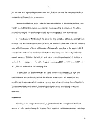 just because of its high quality and consumer trust, but also because the company introduces
mini versions of its products to consumers.
Like mentioned earlier, Apple came out with the iPad mini, an even more portable, user-
friendly product than the original one; making it more appealing to consumers. Therefore,
people are willing to pay premium price for a dependable product with multiple uses.
In a report done by Mintel about the sale of the iPad and other tablets, the selling trends
of the product will follow Apple’s pricing strategy; be sold at top price then slowly decrease the
price while the amount of items sold increases. For example, according to the report, in 2010
when the iPad first came out and then tablets from other companies followed, profitability,
overall, was about $6 billion. By 2017, it’s anticipated profitability will reach $16.5 billion. In
contrast, the average price of the tablet dropped on average, $50 from 2010 then $100 from
2011, and $66 more dollars the following year.
The conclusion can be drawn that if this trend continues it will not be just high-end
consumers that will be able to purchase the iPad and other tablets, but also middle and
possibly, working class people. Decreasing the price is certainly not hurting the profitability for
Apple or other companies. In fact, the charts prove profitability is increasing as the price
decreases.
Competitors
According to the Infographic Overview, Apple has the lead in selling the iPad with 50
percent of tablet owners having this product. The competitors to follow respectively have large
14
14
 