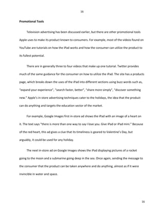 Promotional Tools
Television advertising has been discussed earlier, but there are other promotional tools
Apple uses to make its product known to consumers. For example, most of the videos found on
YouTube are tutorials on how the iPad works and how the consumer can utilize the product to
its fullest potential.
There are in generally three to four videos that make up one tutorial. Twitter provides
much of the same guidance for the consumer on how to utilize the iPad. The site has a products
page, which breaks down the uses of the iPad into different sections using buzz words such as,
“expand your experience”, “search faster, better”, “share more simply”, “discover something
new.” Apple’s in-store advertising techniques cater to the holidays, the idea that the product
can do anything and targets the education sector of the market.
For example, Google Images first in-store ad shows the iPad with an image of a heart on
it. The text says “there is more than one way to say I love you. Give iPad or iPad mini.” Because
of the red heart, this ad gives a clue that its timeliness is geared to Valentine’s Day, but
arguably, it could be used for any holiday.
The next in-store ad on Google Images shows the iPad displaying pictures of a rocket
going to the moon and a submarine going deep in the sea. Once again, sending the message to
the consumer that the product can be taken anywhere and do anything, almost as if it were
invincible in water and space.
16
16
 