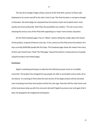 The last ad on Google Images shows a picture of the iPad with a picture of Steve Jobs
displayed on its screen and off to the side in text it says “the iPad has been a real game changer
in Education. No technology has impacted how the teachers teach and students learn more
quickly and more profoundly. With iPad, the possibilities are endless.” This ad is once more,
showing the various uses of the iPad while appealing to a major niche market; education.
On the iPad Facebook page it has an “About” section telling the reader about the history
of the product, its general features and uses. It has a picture of the iPad and at the bottom of it
says currently 8,483,862 people like this topic. The Facebook page shows the viewer how many
of their own friends have “liked” the iPad page. Toward the bottom it shows pictures of people
using the product and related pages.
Conclusion
Apple’s marketing techniques to advertise the iPad have proven to be an incredible
successful. The product has changed the way people are able to accomplish various tasks all on
one device. It is exciting to think what the next version of the Apple product will be and what
new innovating must-have tech product will be the next rage. How fast will the retail stores and
online businesses keep up with the consumer demand? Apple has proven over and again that it
does not disappoint the heightened anticipation.
17
17
 