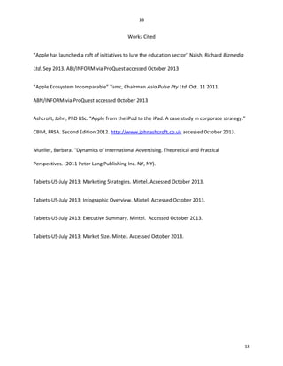Works Cited
“Apple has launched a raft of initiatives to lure the education sector” Naish, Richard Bizmedia
Ltd. Sep 2013. ABI/INFORM via ProQuest accessed October 2013
“Apple Ecosystem Incomparable” Tsmc, Chairman Asia Pulse Pty Ltd. Oct. 11 2011.
ABN/INFORM via ProQuest accessed October 2013
Ashcroft, John, PhD BSc. “Apple from the iPod to the iPad. A case study in corporate strategy.”
CBIM, FRSA. Second Edition 2012. http://www.johnashcroft.co.uk accessed 0ctober 2013.
Mueller, Barbara. “Dynamics of International Advertising. Theoretical and Practical
Perspectives. (2011 Peter Lang Publishing Inc. NY, NY).
Tablets-US-July 2013: Marketing Strategies. Mintel. Accessed October 2013.
Tablets-US-July 2013: Infographic Overview. Mintel. Accessed October 2013.
Tablets-US-July 2013: Executive Summary. Mintel. Accessed October 2013.
Tablets-US-July 2013: Market Size. Mintel. Accessed October 2013.
18
18
 