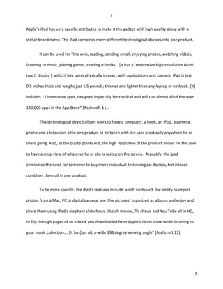 Apple’s iPad has very specific attributes to make it the gadget with high quality along with a
stellar brand name. The iPad combines many different technological devices into one product.
It can be used for “the web, reading, sending email, enjoying photos, watching videos,
listening to music, playing games, reading e-books… [It has a] responsive high-resolution Multi
touch display [, which] lets users physically interact with applications and content. iPad is just
0.5 inches thick and weighs just 1.5 pounds; thinner and lighter than any laptop or netbook. [It]
includes 12 innovative apps, designed especially for the iPad and will run almost all of the over
140,000 apps in the App Store” (Aschcroft 11).
This technological device allows users to have a computer, a book, an iPod, a camera,
phone and a television all in one product to be taken with the user practically anywhere he or
she is going. Also, as the quote points out, the high resolution of the product allows for the user
to have a crisp view of whatever he or she is seeing on the screen. Arguably, the ipad
eliminates the need for someone to buy many individual-technological devices, but instead
combines them all in one product.
To be more specific, the iPad’s features include: a soft keyboard, the ability to import
photos from a Mac, PC or digital camera, see [the pictures] organized as albums and enjoy and
share them using iPad’s elephant slideshows. Watch movies, TV shows and You Tube all in HD,
or flip through pages of an e-book you downloaded from Apple’s iBook store while listening to
your music collection…. [It has] an ultra-wide 178 degree viewing angle” (Aschcroft 13).
2
2
 