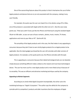 One of the overarching features about this product is that it intertwines the use of other
Apple products and devices that are or are not associated with the company, making it very
user-friendly.
For example, the quote says the user can import his or her photos using a PC or Mac,
one of the products is associated with Apple while the other one isn’t. Also the case study
points out, “iPad syncs with iTunes just like the iPhone and iPod touch using the standard Apple
30-pin to USB cable , so you can sync all your contacts , photos, music, movies, TV shows,
applications and more to your Mac or PC” (Aschcroft 13).
The versatility of the Apple products and in this case, the iPad makes it very appealing to
consumers because they don’t have to own strictly Apple products for an Apple product to be
applicable. Also the latest gadget purchased by the user still coincides with older versions of
Apple products. For example, as the quote points out, the iPhone coincides with the ipad.
This is appealing to a consumer because their dated technological tools are not obsolete
simply because something different makes a debut as the newest and must-have technological
devise. The user has more use for a new Apple product and is more likely to buy it because of
its versatility. This was an efficient and attractive marketing technique used by the company.
Appealing to Market Segments
According to an article titled Apple Ecosystem Incomparable, the writer coins this
marketing technique as “Apple’s Ecosystem.” The author says the ability for the company to
coincide with its competitors’ products and older inventions that the employees of Apple
3
3
 