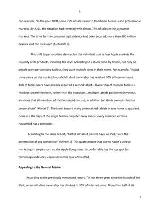 For example, “in the year 2000, some 75% of sales were to traditional business and professional
markets. By 2011, the situation had reversed with almost 75% of sales in the consumer
markets. The drive for the consumer digital device had been secured; more than 500 million
devices sold the measure” (Aschcroft 5).
This shift to personalized devices for the individual user is how Apple markets the
majority of its products, including the iPad. According to a study done by Mintel, not only do
people want personalized tablets, they want multiple ones in their home. For example, “in just
three years on the market, household tablet ownership has reached 30% of internet users…
44% of tablet users have already acquired a second tablet… Ownership of multiple tablets is
heading toward the norm, rather than the exception… multiple tablets positioned in various
locations that all members of the household can use, in addition to tablets owned solely for
personal use” (Mintel 7). The trend toward many personalized tablets in one home is apparent.
Gone are the days of the single family computer. Now almost every member within a
household has a computer.
According to the same report, “half of all tablet owners have an iPad, twice the
penetration of any competitor” (Mintel 1). This quote proves that due to Apple’s unique
marketing strategies such as, the Apple Ecosystem, it comfortably has the top spot for
technological devices, especially in this case of the iPad.
Appealing to the General Market.
According to the previously mentioned report, “in just three years since the launch of the
iPad, personal tablet ownership has climbed to 30% of internet users. More than half of all
5
5
 