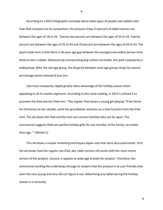 According to a 2013 Infographic overview about what types of people own tablets and
how iPad compares to its competitors, the pictures show 21 percent of tablet owners are
between the ages of 18 to 24. Twenty two percent are between the ages of 25 to 34. Twenty
percent are between the ages of 35 to 44 and 19 percent are between the ages of 45 to 54. The
point made here is that there is 36-year-age gap between the youngest and oldest person most
likely to own a tablet. Obviously by incorporating pop culture via media, the ipad’s popularity is
widespread. After the last age group, the disparity between each age groups drops by several
percentage points instead of just one.
Like most companies, Apple greatly takes advantage of the holiday season when
appealing to all its market segments. According to the same reading, in 2012 it utilized it to
promote the iPad and the iPad mini. “The regular iPad shows a young girl playing ‘I’ll be Home
for Christmas on her ukulele, while her grandfather watches via a chat function from the iPad
mini. The ad shows the iPad and the mini can connect families who are far apart. The
commercial suggests iPads are perfect holiday gifts for any member of the family, no matter
their age..’” (Mintel 1).
This ad shows a couple marketing techniques Apple uses that were discussed earlier. First
the ad shows how the regular-size iPad, aka, older version still works with the most recent
version of the product. Second, it appeals to wide-age bracket for product. Therefore, the
commercial sending the underlying message to viewers that the product is so user-friendly that
even the very young and very old can figure it out. Advertising any tablet during the holiday
season is a necessity.
8
8
 