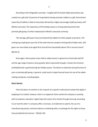 According to the Infographic overview, “roughly half of all adult tablet penetration was
created via a gift with 15 percent of respondents having received a tablet as a gift. Kid and teen
ownership of tablets is likely to have been derived by a higher percentage of gift purchases still”
(Mintel overview). The importance of the holiday season or having advertisements that
promote gift giving is further emphasized in Mintel’s executive summary.
“On average, gift buyers have purchased three tablets for other people as presents. This
small group of gift givers (just 5% of the total internet sample) is driving half of tablet sales. Gift
givers are more likely to be aged 18 to 54 and from households above 75K in annual income”
(Mintel 3).
Once again, these quotes stress iPad or tablet owners in general are financially well off
and the age range of owners varies greatly. More importantly though, it shows the immense
profitability that is gained during the holiday season. The failure to advertise during this time of
year or promote gift giving, in general, could result in large financial losses for any of the tablet-
making companies, including Apple.
Niche Market
There has been no mention in the research of a specific multicultural market that Apple is
targeting in its market, however, there is an apparent niche market the company is assisting
with its products; education. Apple helps this sector of its market through licensing. According
to our text this when “a company offers a licensee…to trademark or patent, the use of a
manufacturing process, technical advice or marketing skills, in exchange for the rights to know-
how provided by the licensor…”(Muller 44).
9
9
 