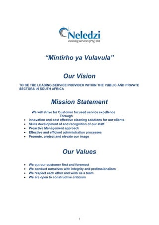 “Mintirho ya Vulavula”
Our Vision
TO BE THE LEADING SERVICE PROVIDER WITHIN THE PUBLIC AND PRIVATE
SECTORS IN SOUTH AFRICA
Mission Statement
We will strive for Customer focused service excellence
Through
• Innovation and cost effective cleaning solutions for our clients
• Skills development of and recognition of our staff
• Proactive Management approach
• Effective and efficient administration processes
• Promote, protect and elevate our image
Our Values
• We put our customer first and foremost
• We conduct ourselves with integrity and professionalism
• We respect each other and work as a team
• We are open to constructive criticism
1
 