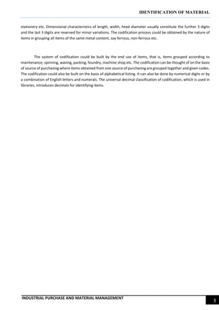 IDENTIFICATION OF MATERIAL
INDUSTRIAL PURCHASE AND MATERIAL MANAGEMENT
3
stationery etc. Dimensional characteristics of length, width, head diameter usually constitute the further 3 digits
and the last 3 digits are reserved for minor variations. The codification process could be obtained by the nature of
items in grouping all items of the same metal content, say ferrous, non-ferrous etc.
The system of codification could be built by the end use of items, that is, items grouped according to
maintenance, spinning, waving, packing, foundry, machine shop etc. The codification can be thought of on the basis
of source of purchasing where items obtained from one source of purchasing are grouped together and given codes.
The codification could also be built on the basis of alphabetical listing. It can also be done by numerical digits or by
a combination of English letters and numerals. The universal decimal classification of codification, which is used in
libraries, introduces decimals for identifying items.
 