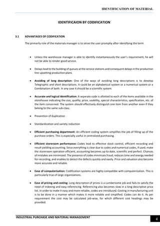 IDENTIFICATION OF MATERIAL
INDUSTRIAL PURCHASE AND MATERIAL MANAGEMENT
4
IDENTIFICAION BY CODIFICATION
3.1 ADVANTAGES OF CODIFICATION
The primarily role of the materials manager is to serve the user promptly after identifying the term.
 Unless the warehouse manager is able to identify instantaneously the user’s requirement, he will
not be able to render good service.
 Delays lead to the building of queues at the service stations and consequent delays in the production
line upsetting production plans.
 Avoiding of long description: One of the ways of avoiding long descriptions is to develop
Telegraphic and short descriptions. It could be an alphabetical system or a numerical system or a
Combination of both. In any case it should be a scientific system.
 Accurate and logical identification: A separate code is allotted to each of the items available in the
storehouse indicating the size, quality, price, usability, special characteristics, specification, etc. of
the item concerned. The system should effectively distinguish one item from another even if they
belong to the same sub-class.
 Prevention of duplication
 Standardization and variety reduction
 Efficient purchasing department: An efficient coding system simplifies the job of filling up of the
purchase orders. This is especially useful in centralized purchasing.
 Efficient storeroom performance: Codes lead to effective stock control, efficient recording and
result yielding accounting. Since everything is clear due to codes and numerical codes, if used, make
the storeroom operation efficient, accounting becomes up-to-date, scientific and perfect. Chances
of mistakes are minimized. The presence of codes minimizes fraud, reduces time and energy needed
for recording, and enables to detect the defects quickly and easily. Price and valuation also become
more accurate and reliable.
 Ease of computerization: Codification systems are highly compatible with computerization. This is
particularly true of large organizations.
 Ease of pricing and costing: Long description of prices is a cumbersome job and fails to satisfy the
need of indexing and easy referencing. Referencing also becomes slow in a long descriptive price
list. In order to make it easy and more reliable, codes are introduced. Costing in manufacturing unit
is to be done in a manner which makes it more reliable and simplified. Codes can do it. As per
requirement the cost may be calculated job-wise, for which different cost headings may be
provided.
 