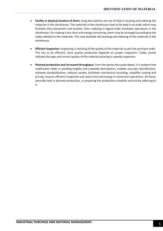 IDENTIFICATION OF MATERIAL
INDUSTRIAL PURCHASE AND MATERIAL MANAGEMENT
5
 Facility in physical location of items: Long descriptions are not of help in locating and indexing the
materials in the storehouse. The materials in the storehouse have to be kept in an order which may
facilitate their placement and location. Also, indexing in logical order facilitates operations in the
storehouse. For making it less time and energy-consuming, items may be arranged according to the
codes allotted to the materials. This may facilitate the locating and indexing of the materials in the
storehouse.
 Efficient inspection: Inspecting is checking of the quality of the materials as per the purchase order.
This has to be efficient, since quality production depends on proper inspection. Codes clearly
indicate the type and correct quality of the material assisting in speedy inspection.
 Planned production and increased throughput: From the points discussed above, it is evident that
codification helps in avoiding lengthy and unwieldy descriptions, enables accurate identification,
achieves standardization, reduces variety, facilitates mechanical recording, simplifies costing and
pricing, ensures efficient inspection and saves time and energy in storeroom operations. All these,
naturally help in planned production, in preparing the production schedule and strictly adhering to
it.
 