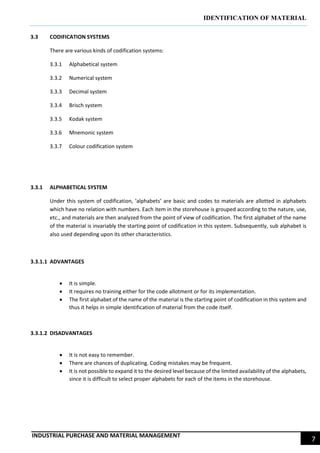 IDENTIFICATION OF MATERIAL
INDUSTRIAL PURCHASE AND MATERIAL MANAGEMENT
7
3.3 CODIFICATION SYSTEMS
There are various kinds of codification systems:
3.3.1 Alphabetical system
3.3.2 Numerical system
3.3.3 Decimal system
3.3.4 Brisch system
3.3.5 Kodak system
3.3.6 Mnemonic system
3.3.7 Colour codification system
3.3.1 ALPHABETICAL SYSTEM
Under this system of codification, ‘alphabets’ are basic and codes to materials are allotted in alphabets
which have no relation with numbers. Each item in the storehouse is grouped according to the nature, use,
etc., and materials are then analyzed from the point of view of codification. The first alphabet of the name
of the material is invariably the starting point of codification in this system. Subsequently, sub alphabet is
also used depending upon its other characteristics.
3.3.1.1 ADVANTAGES
 It is simple.
 It requires no training either for the code allotment or for its implementation.
 The first alphabet of the name of the material is the starting point of codification in this system and
thus it helps in simple identification of material from the code itself.
3.3.1.2 DISADVANTAGES
 It is not easy to remember.
 There are chances of duplicating. Coding mistakes may be frequent.
 It is not possible to expand it to the desired level because of the limited availability of the alphabets,
since it is difficult to select proper alphabets for each of the items in the storehouse.
 