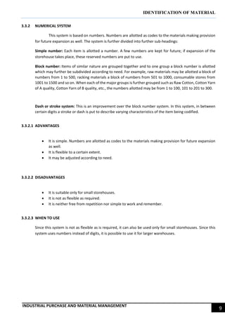 IDENTIFICATION OF MATERIAL
INDUSTRIAL PURCHASE AND MATERIAL MANAGEMENT
9
3.3.2 NUMERICAL SYSTEM
This system is based on numbers. Numbers are allotted as codes to the materials making provision
for future expansion as well. The system is further divided into further sub-headings:
Simple number: Each item is allotted a number. A few numbers are kept for future; if expansion of the
storehouse takes place, these reserved numbers are put to use.
Block number: Items of similar nature are grouped together and to one group a block number is allotted
which may further be subdivided according to need. For example, raw materials may be allotted a block of
numbers from 1 to 500, racking materials a block of numbers from 501 to 1000, consumable stores from
1001 to 1500 and so on. When each of the major groups is further grouped such as Raw Cotton, Cotton Yarn
of A quality, Cotton Yarn of B quality, etc., the numbers allotted may be from 1 to 100, 101 to 201 to 300.
Dash or stroke system: This is an improvement over the block number system. In this system, in between
certain digits a stroke or dash is put to describe varying characteristics of the item being codified.
3.3.2.1 ADVANTAGES
 It is simple. Numbers are allotted as codes to the materials making provision for future expansion
as well.
 It is flexible to a certain extent.
 It may be adjusted according to need.
3.3.2.2 DISADVANTAGES
 It is suitable only for small storehouses.
 It is not as flexible as required.
 It is neither free from repetition nor simple to work and remember.
3.3.2.3 WHEN TO USE
Since this system is not as flexible as is required, it can also be used only for small storehouses. Since this
system uses numbers instead of digits, it is possible to use it for larger warehouses.
 