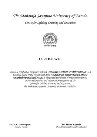 The Maharaja Sayajirao University of Baroda
Centre for Lifelong Learning and Extension
CERTIFICATE
This is to certify that the project entitled “IDENTIFICATION OF MATERIALS” is a
bonafide record of the project work done by Ghanshyam Parmar (Roll No.24) and
Dwarkesh Panchal (Roll No.20) in the partial fulfillment of requirements for the
Industrial Purchase and Materials Management of the
Centre for Lifelong Learning and Extension,
The Maharaja Sayajirao University of Baroda, Vadodara.
Mr. V. C. Narsinghani Dr. Shilpa Kapadia
(Course Faculty) (Asst. Director & Course Co-ordinator)
 