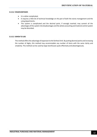 IDENTIFICATION OF MATERIAL
INDUSTRIAL PURCHASE AND MATERIAL MANAGEMENT
12
3.3.3.2 DISADVANTAGES
 It is rather complicated.
 It requires a little bit of technical knowledge on the part of both the stores management and the
using departments.
 This system is complicated and the decimal point, if wrongly inserted, may convert all the
advantages of this system into disadvantages and the whole accounting and material control system
may be disturbed.
3.3.3.3 WHEN TO USE
This method offers the advantage of expansion to the farthest limit. By putting decimal points and increasing
the number of digits, this method may accommodate any number of items with the same clarity and
simplicity. This method can be used by large storehouses quite effectively and advantageously.
 