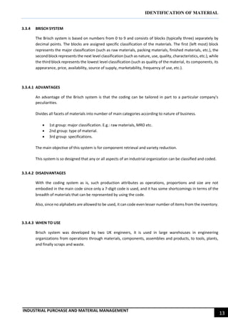 IDENTIFICATION OF MATERIAL
INDUSTRIAL PURCHASE AND MATERIAL MANAGEMENT
13
3.3.4 BRISCH SYSTEM
The Brisch system is based on numbers from 0 to 9 and consists of blocks (typically three) separately by
decimal points. The blocks are assigned specific classification of the materials. The first (left most) block
represents the major classification (such as raw materials, packing materials, finished materials, etc.), the
second block represents the next level classification (such as nature, use, quality, characteristics, etc.), while
the third block represents the lowest level classification (such as quality of the material, its components, its
appearance, price, availability, source of supply, marketability, frequency of use, etc.).
3.3.4.1 ADVANTAGES
An advantage of the Brisch system is that the coding can be tailored in part to a particular company's
peculiarities.
Divides all facets of materials into number of main categories according to nature of business.
 1st group: major classification. E.g.: raw materials, MRO etc.
 2nd group: type of material.
 3rd group: specifications.
The main objective of this system is for component retrieval and variety reduction.
This system is so designed that any or all aspects of an industrial organization can be classified and coded.
3.3.4.2 DISADVANTAGES
With the coding system as is, such production attributes as operations, proportions and size are not
embodied in the main code since only a 7-digit code is used, and it has some shortcomings in terms of the
breadth of materials that can be represented by using the code.
Also, since no alphabets are allowed to be used, it can code even lesser number of items from the inventory.
3.3.4.3 WHEN TO USE
Brisch system was developed by two UK engineers, it is used in large warehouses in engineering
organizations from operations through materials, components, assemblies and products, to tools, plants,
and finally scraps and waste.
 