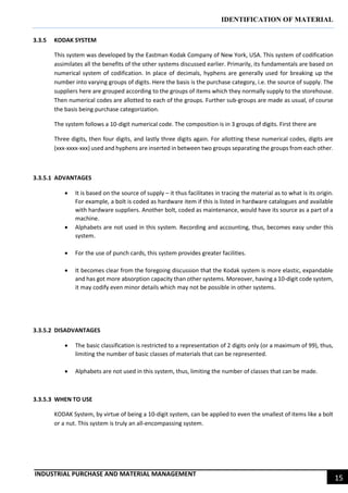 IDENTIFICATION OF MATERIAL
INDUSTRIAL PURCHASE AND MATERIAL MANAGEMENT
15
3.3.5 KODAK SYSTEM
This system was developed by the Eastman Kodak Company of New York, USA. This system of codification
assimilates all the benefits of the other systems discussed earlier. Primarily, its fundamentals are based on
numerical system of codification. In place of decimals, hyphens are generally used for breaking up the
number into varying groups of digits. Here the basis is the purchase category, i.e. the source of supply. The
suppliers here are grouped according to the groups of items which they normally supply to the storehouse.
Then numerical codes are allotted to each of the groups. Further sub-groups are made as usual, of course
the basis being purchase categorization.
The system follows a 10-digit numerical code. The composition is in 3 groups of digits. First there are
Three digits, then four digits, and lastly three digits again. For allotting these numerical codes, digits are
(xxx-xxxx-xxx) used and hyphens are inserted in between two groups separating the groups from each other.
3.3.5.1 ADVANTAGES
 It is based on the source of supply – it thus facilitates in tracing the material as to what is its origin.
For example, a bolt is coded as hardware item if this is listed in hardware catalogues and available
with hardware suppliers. Another bolt, coded as maintenance, would have its source as a part of a
machine.
 Alphabets are not used in this system. Recording and accounting, thus, becomes easy under this
system.
 For the use of punch cards, this system provides greater facilities.
 It becomes clear from the foregoing discussion that the Kodak system is more elastic, expandable
and has got more absorption capacity than other systems. Moreover, having a 10-digit code system,
it may codify even minor details which may not be possible in other systems.
3.3.5.2 DISADVANTAGES
 The basic classification is restricted to a representation of 2 digits only (or a maximum of 99), thus,
limiting the number of basic classes of materials that can be represented.
 Alphabets are not used in this system, thus, limiting the number of classes that can be made.
3.3.5.3 WHEN TO USE
KODAK System, by virtue of being a 10-digit system, can be applied to even the smallest of items like a bolt
or a nut. This system is truly an all-encompassing system.
 