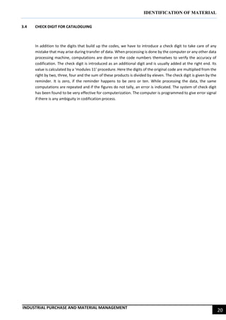 IDENTIFICATION OF MATERIAL
INDUSTRIAL PURCHASE AND MATERIAL MANAGEMENT
20
3.4 CHECK DIGIT FOR CATALOGUING
In addition to the digits that build up the codes, we have to introduce a check digit to take care of any
mistake that may arise during transfer of data. When processing is done by the computer or any other data
processing machine, computations are done on the code numbers themselves to verify the accuracy of
codification. The check digit is introduced as an additional digit and is usually added at the right end. Its
value is calculated by a ‘modules 11’ procedure. Here the digits of the original code are multiplied from the
right by two, three, four and the sum of these products is divided by eleven. The check digit is given by the
reminder. It is zero, if the reminder happens to be zero or ten. While processing the data, the same
computations are repeated and if the figures do not tally, an error is indicated. The system of check digit
has been found to be very effective for computerization. The computer is programmed to give error signal
if there is any ambiguity in codification process.
 