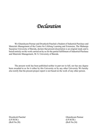 Declaration
We Ghanshyam Parmar and Dwarkesh Panchal a Student of Industrial Purchase and
Materials Management of the Centre for Lifelong Learning and Extension, The Maharaja
Sayajirao University of Baroda, declare that present dissertation is an original study and is
based entirely on the work carried on by us for the partial fulfillment of Industrial Purchase
and Materials Management, M. S. University of Baroda.
The present work has been published neither in part nor in full, nor has any degree
been awarded to us for it either by this University or by any other University We hereby
also testify that the present project report is not based on the work of any other person.
Dwarkesh Panchal Ghanshyam Parmar
(I.P.M.M.) (I.P.M.M.)
(Roll No.20) (Roll No.24)
 