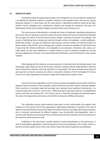IDENTIFICATION OF MATERIAL
INDUSTRIAL PURCHASE AND MATERIAL MANAGEMENT
22
3.6 BENEFITS OF CODES
According to industrial engineering principles, the starting point for any cost reduction programme
is to identify the individual, material, or problem uniquely, so that repetitive items, formats, etc. may be
drastically reduced. It is well known that the same person is identified by different names by the wife,
children, friends, colleagues, boss, subordinates, relatives, even though the individual is the same. The
identification card ID card in schools/ colleges and family ration card are known to all.
The usual process of identification is through the names of individuals. Identifying individuals by
their names may not always be successful as there are several. Hence the income-tax department identifies
the tax payers by means of the permanent account number, consisting of numerals and alphabet. This
process of identifying human beings and materials through numbers and alphabet, is called codification.
Postal index number— pin, gas, car, telephones, bank accounts, prisoner numbers, aircraft seat number, LIC
policy number, code of ethics, secret messages, part numbers, are common examples of codes that we see
in day-to-day life. Without codification, it is impossible to use computers. Sometimes color codes, as in
traffic signal, are also used. Codification is usually treated as a part of materials management, but has
extensive applications in all areas. The universal decimal/ classification, used in the libraries, is also a typical
example.
While dealing with the materials, a common practice is to describe them by individual names. One
storekeeper might classify an item as Sal Ammonic, whereas a research chemist might identify it under the
name of Ammonium Chloride, only to be told that it is not available. The classic example comes about 50
years ago from an electric company, UK, where a screw with a diameter of 3/ 8" and length of 6" had as
many as 111 names depending on the type of usage and the department using the screw.
Every item must be assigned by a unit for control purposes, by adopting units of system internal or
kilogram meter and seconds. As far as possible, uniform dimensions say metric system, should be adopted.
There should be no redundant digit and each digit must represent some significant characteristic. In a
numerical code there can be 10— zero to nine— different groups in each place whereas in an alphabetical
system, each place can represent 26— A to Z items. Hence, it should be meaningful and oriented towards
the needs of an organization and involves a lot of effort on the parts of different executives.
The codification process should extend to spare parts as well. Unfortunately, the suppliers’ part
numbers are still used by most of the organizations. Rationalized codification is essential in the case of
spares for easy identification, because the range and number of spares is very large. Many expensive spares,
such as bearings manufactured by different suppliers, have considerable interchangeability. Hence a
common code should serve the purpose from a functional point of view irrespective of the manufacturer or
the machine in which the item is used.
Codification is the only known scientific method of material identification in the warehouses. In
view of technological upgradation, industrial growth and intensive specialization, the number of items is
bound to increase rapidly. Hence, there is the need to reduce the present duplication by codification.
 