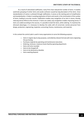 IDENTIFICATION OF MATERIAL
INDUSTRIAL PURCHASE AND MATERIAL MANAGEMENT
23
As a result of rationalized codification, many firms have reduced the number of items. It enables
systematic grouping of similar items and avoids confusion caused by long description of the items. Since
standardization of names is achieved through codification, it serves as the starting point of simplification
and standardization. It helps in avoiding duplication of items and results in the minimization of the number
of items, leading to accurate records. Codification enables easy recognition of an item in stores, thereby
reducing clerical efforts to the minimum. If items are coded, easy recognition enables improving service. If
items are coded according to the sources, it is possible to bulk the items, while ordering. To maximize the
aforesaid advantages, it is necessary to develop the codes with all concerned, namely personnel from
design, production, engineering, inspection, accounting, finance, maintenance, and materials.
In this context the control code is used in many organizations to serve the following purposes:
o Items in regular day-to-day purposes, controlled by relevant formula with store originating
the purchasing.
o Purchases originate by operating and maintenance executives.
o Ordering, minimum, maximum levels fixed by operating department.
o Items not to be recorded.
o Items to be charged off.
o Items to be declared as obsolete.
o Items awaiting disposal.
 