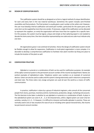 IDENTIFICATION OF MATERIAL
INDUSTRIAL PURCHASE AND MATERIAL MANAGEMENT
25
3.8 DESIGN OF CODIFICATION DIGITS
The codification system should be so designed as to form a logical method of unique identification
for each and every item in the raw material warehouse. Sometimes the system includes semi-finished
assemblies and final products. The final product is usually given a part number at the sellers end. However,
the user must develop internal codification and avoid part number, particularly for the spare parts as the
same item can be supplied by more than one vendor. If necessary, a digit of the codification can be allocated
to represent the suppliers, as rarely the organization will have more than ten suppliers for a specific item.
For this purpose, the system must be logical, unique and simple so that ciphering expert is not needed to
decode the items every time. One item should be represented by one code and one code must indicate only
one item.
All organizations grow in size and level of activities. Hence the design of codification system should
be flexible enough to allow for expansions. Codification in multi-plant organization is more complex. It is
desirable to develop a comprehensive codification to facilitate inter-plant transfers by fixing one place to
include the location of the plant as well.
3.9 CODIFICATION STRUCTURE
Alphabet or numerals or a combination of both can be used for codification purposes. An example
of the alpha numerical system is the permanent account number of the income tax department. Names are
earliest examples of alphabetical codes. Telephone system uses numbers as an example of numerical
devices. Colors can also be used as codes and this system is being extensively used in electronic components
and steel rods. The three colors red, orange and green are used all over the world as a means of traffic
communication.
In practice, codification is done by a group of industrial engineers, who consult all the concerned
people from stores, purchase, inventory control, maintenance, production, design, marketing and accounts.
The first decision to be taken is whether to use alphabet or numerals or a combination of both. A place in
the alphabetical system can cover A, B ... Z, or 26 characteristics, while a digital system can cover only ten
varieties, namely, 0, 1, 2... 9. However, it is difficult to interpret and handle alphabet in practice. These are
normally used in one or two situations for ease of use or including some special characteristics, like income
tax permanent account member.
 