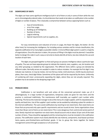 IDENTIFICATION OF MATERIAL
INDUSTRIAL PURCHASE AND MATERIAL MANAGEMENT
26
3.10 SIGNIFICANCE OF DIGITS
The digits can have some significant intelligence built in all of them or only in some of them while the rest
are in chronologically ordered codes. A critical decision that needs to be taken on codification is the number
of digits or number of places. This is basically a compromise between various opposing factors such as
o Ease of remembrance,
o error-free usage,
o Building up of intelligence,
o Number of items,
o Logical ordering,
o Special requirements such as supplies, etc.
For easy remembrance and reduction of errors in usage, the fewer the digits, the better. On the
other hand, for increasing the intelligence, for including various varieties and for minute classification, the
opposite codification of as many digits as possible is better. A nine to fifteen digit system is used in a majority
of organizations. Once this decision is taken, the process of filling in the digits must be planned. It would be
better to design the code in such a way as not only to clearly identify all items, but also indicate the use and
location of each item.
The digits are grouped together so that each group can possess intelligence about a particular type
of quality. Thus we can have separate groups to indicate the material, sizes, suppliers, use, bin location and
any other groupings as needed by the organization. The different items within a group are denoted by
different codes. Normally zeroes are avoided in codes to reduce mistakes. For example the first digit 1 may
indicate raw material, 11 may be metals, 112 non-ferrous metal, 1123 aluminum, 11234 may be aluminum
plates, then sizes, check digit follow. Sometimes all the places will not be required by the items. Uniformity
of numbering will mean unnecessarily expanding the digits, where they are not actually required. This
problem has to be tackled at the designing stage itself.
3.11 PROBLEM AREAS
Codification is not beneficial until and unless all the concerned personnel make use of it
advantageously. In a large number of organizations, temporary codes are given for new items and the
practice is continued indefinitely. The maintenance staff invariably use supplier’s part number while
indenting. This forces the materials manager to be at the mercy of a single supplier, with his stipulated price,
quality and lead time. Use of the supplier’s part number can be avoided by indicating a place for vendors in
the internal codification. The users avoid codifications by resorting to non-stock items. Non-stock items are
those that are procured only upon specific requirements and are issued at once. Some organizations show
more than 50 per cent of items as non-stock items! This is very dangerous from control and service point of
view. Rarely required non-repetitive non-stock items should account only to about 10 per cent of the total
number of items. These should be segregated and the remaining items must be included in the codification
process. The codification system must clearly identify the raw material, components, local bazaar purchase
items, spares, semi-finished items and finished goods. It has to group like items together for better
management control through acceptance or all concerned.
 