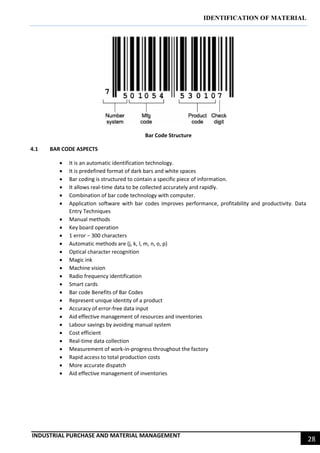 IDENTIFICATION OF MATERIAL
INDUSTRIAL PURCHASE AND MATERIAL MANAGEMENT
28
Bar Code Structure
4.1 BAR CODE ASPECTS
 It is an automatic identification technology.
 It is predefined format of dark bars and white spaces
 Bar coding is structured to contain a specific piece of information.
 It allows real-time data to be collected accurately and rapidly.
 Combination of bar code technology with computer.
 Application software with bar codes improves performance, profitability and productivity. Data
Entry Techniques
 Manual methods
 Key board operation
 1 error − 300 characters
 Automatic methods are (j, k, l, m, n, o, p)
 Optical character recognition
 Magic ink
 Machine vision
 Radio frequency identification
 Smart cards
 Bar code Benefits of Bar Codes
 Represent unique identity of a product
 Accuracy of error-free data input
 Aid effective management of resources and inventories
 Labour savings by avoiding manual system
 Cost efficient
 Real-time data collection
 Measurement of work-in-progress throughout the factory
 Rapid access to total production costs
 More accurate dispatch
 Aid effective management of inventories
 