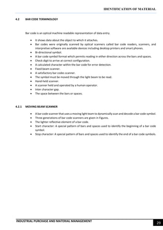IDENTIFICATION OF MATERIAL
INDUSTRIAL PURCHASE AND MATERIAL MANAGEMENT
29
4.2 BAR CODE TERMINOLOGY
Bar code is an optical machine readable representation of data entry.
 It shows data about the object to which it attaches.
 Bar codes were originally scanned by optical scanners called bar code readers, scanners, and
interpretive software are available devices including desktop printers and smart phones.
 Bi-directional symbol.
 A bar code symbol format which permits reading in either direction across the bars and spaces.
 Check digit to arrive at correct configuration.
 A calculated character within the bar code for error detection.
 Fixed beam scanner.
 A satisfactory bar codes scanner.
 The symbol must be moved through the light beam to be read.
 Hand-held scanner.
 A scanner held and operated by a human operator.
 Inter character gap.
 The space between the bars or spaces.
4.2.1 MOVING BEAM SCANNER
 A bar code scanner that uses a moving light team to dynamically scan and decode a bar code symbol.
 Three generations of bar code scanners are given in Figures.
 The lighter reflective element of a bar code.
 Start character: A special pattern of bars and spaces used to identify the beginning of a bar code
symbol.
 Stop character: A special pattern of bars and spaces used to identify the end of a bar code symbols.
 