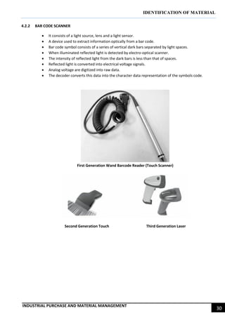 IDENTIFICATION OF MATERIAL
INDUSTRIAL PURCHASE AND MATERIAL MANAGEMENT
30
4.2.2 BAR CODE SCANNER
 It consists of a light source, lens and a light sensor.
 A device used to extract information optically from a bar code.
 Bar code symbol consists of a series of vertical dark bars separated by light spaces.
 When illuminated reflected light is detected by electro-optical scanner.
 The intensity of reflected light from the dark bars is less than that of spaces.
 Reflected light is converted into electrical voltage signals.
 Analog voltage are digitized into raw data.
 The decoder converts this data into the character data representation of the symbols code.
First Generation Wand Barcode Reader (Touch Scanner)
Second Generation Touch Third Generation Laser
 