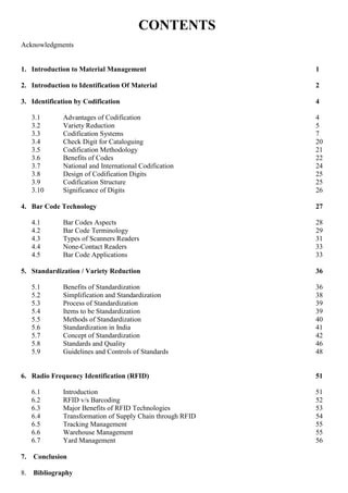 CONTENTS
Acknowledgments
1. Introduction to Material Management 1
2. Introduction to Identification Of Material 2
3. Identification by Codification 4
3.1 Advantages of Codification 4
3.2 Variety Reduction 5
3.3 Codification Systems 7
3.4 Check Digit for Cataloguing 20
3.5 Codification Methodology 21
3.6 Benefits of Codes 22
3.7 National and International Codification 24
3.8 Design of Codification Digits 25
3.9 Codification Structure 25
3.10 Significance of Digits 26
4. Bar Code Technology 27
4.1 Bar Codes Aspects 28
4.2 Bar Code Terminology 29
4.3 Types of Scanners Readers 31
4.4 None-Contact Readers 33
4.5 Bar Code Applications 33
5. Standardization / Variety Reduction 36
5.1 Benefits of Standardization 36
5.2 Simplification and Standardization 38
5.3 Process of Standardization 39
5.4 Items to be Standardization 39
5.5 Methods of Standardization 40
5.6 Standardization in India 41
5.7 Concept of Standardization 42
5.8 Standards and Quality 46
5.9 Guidelines and Controls of Standards 48
6. Radio Frequency Identification (RFID) 51
6.1 Introduction 51
6.2 RFID v/s Barcoding 52
6.3 Major Benefits of RFID Technologies 53
6.4 Transformation of Supply Chain through RFID 54
6.5 Tracking Management 55
6.6 Warehouse Management 55
6.7 Yard Management 56
7. Conclusion
8. Bibliography
 
