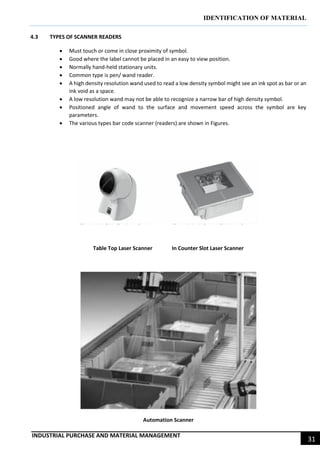 IDENTIFICATION OF MATERIAL
INDUSTRIAL PURCHASE AND MATERIAL MANAGEMENT
31
4.3 TYPES OF SCANNER READERS
 Must touch or come in close proximity of symbol.
 Good where the label cannot be placed in an easy to view position.
 Normally hand-held stationary units.
 Common type is pen/ wand reader.
 A high density resolution wand used to read a low density symbol might see an ink spot as bar or an
ink void as a space.
 A low resolution wand may not be able to recognize a narrow bar of high density symbol.
 Positioned angle of wand to the surface and movement speed across the symbol are key
parameters.
 The various types bar code scanner (readers) are shown in Figures.
Table Top Laser Scanner In Counter Slot Laser Scanner
Automation Scanner
 