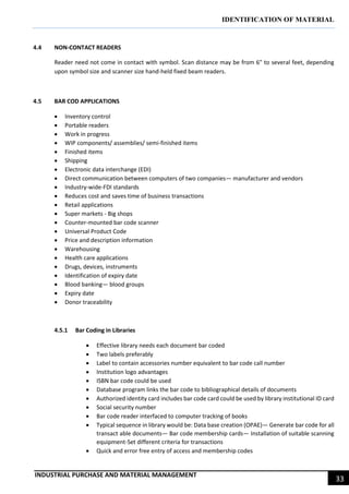 IDENTIFICATION OF MATERIAL
INDUSTRIAL PURCHASE AND MATERIAL MANAGEMENT
33
4.4 NON-CONTACT READERS
Reader need not come in contact with symbol. Scan distance may be from 6" to several feet, depending
upon symbol size and scanner size hand-held fixed beam readers.
4.5 BAR COD APPLICATIONS
 Inventory control
 Portable readers
 Work in progress
 WIP components/ assemblies/ semi-finished items
 Finished items
 Shipping
 Electronic data interchange (EDI)
 Direct communication between computers of two companies— manufacturer and vendors
 Industry-wide-FDI standards
 Reduces cost and saves time of business transactions
 Retail applications
 Super markets - Big shops
 Counter-mounted bar code scanner
 Universal Product Code
 Price and description information
 Warehousing
 Health care applications
 Drugs, devices, instruments
 Identification of expiry date
 Blood banking— blood groups
 Expiry date
 Donor traceability
4.5.1 Bar Coding in Libraries
 Effective library needs each document bar coded
 Two labels preferably
 Label to contain accessories number equivalent to bar code call number
 Institution logo advantages
 ISBN bar code could be used
 Database program links the bar code to bibliographical details of documents
 Authorized identity card includes bar code card could be used by library institutional ID card
 Social security number
 Bar code reader interfaced to computer tracking of books
 Typical sequence in library would be: Data base creation (OPAE)— Generate bar code for all
transact able documents— Bar code membership cards— Installation of suitable scanning
equipment-Set different criteria for transactions
 Quick and error free entry of access and membership codes
 