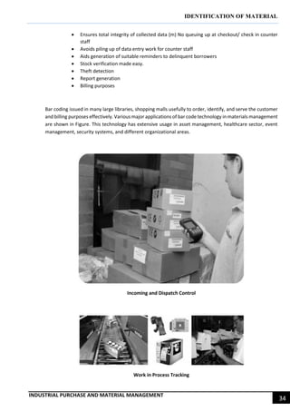 IDENTIFICATION OF MATERIAL
INDUSTRIAL PURCHASE AND MATERIAL MANAGEMENT
34
 Ensures total integrity of collected data (m) No queuing up at checkout/ check in counter
staff
 Avoids piling up of data entry work for counter staff
 Aids generation of suitable reminders to delinquent borrowers
 Stock verification made easy.
 Theft detection
 Report generation
 Billing purposes
Bar coding issued in many large libraries, shopping malls usefully to order, identify, and serve the customer
and billing purposes effectively. Various major applications of bar code technology in materials management
are shown in Figure. This technology has extensive usage in asset management, healthcare sector, event
management, security systems, and different organizational areas.
Incoming and Dispatch Control
Work in Process Tracking
 
